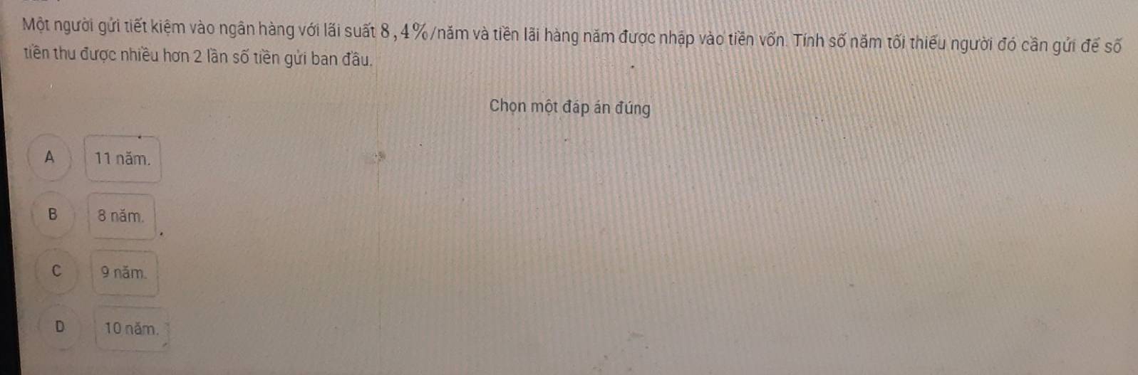 Một người gửi tiết kiệm vào ngân hàng với lãi suất 8 , 4% /năm và tiền lãi hàng năm được nhập vào tiền vốn. Tính số năm tối thiếu người đó cần gửi đế số
tiền thu được nhiều hơn 2 lần số tiền gửi ban đầu.
Chọn một đáp án đúng
A 11 năm.
B 8 năm.
C 9 năm.
D 10 năm.