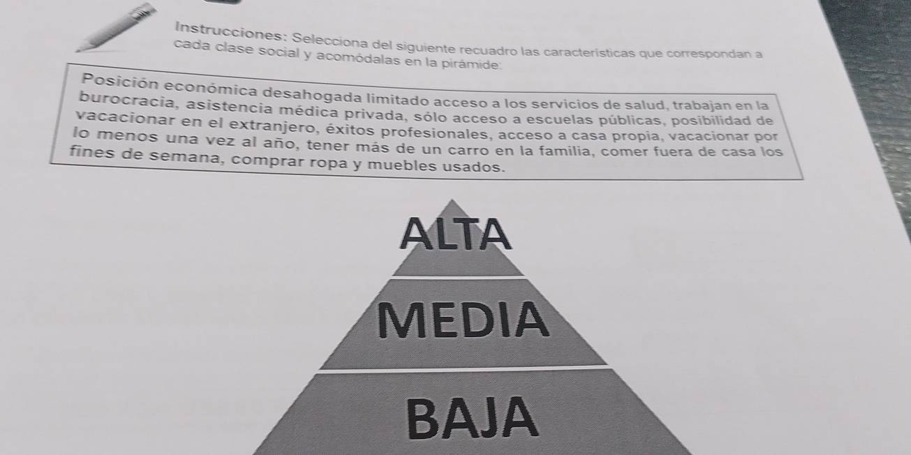 Instrucciones: Selecciona del siguiente recuadro las características que correspondan a 
cada clase social y acomódalas en la pirámide: 
Posición económica desahogada limitado acceso a los servicios de salud, trabajan en la 
burocracia, asistencia médica privada, sólo acceso a escuelas públicas, posibilidad de 
vacacionar en el extranjero, éxitos profesionales, acceso a casa propia, vacacionar por 
lo menos una vez al año, tener más de un carro en la familia, comer fuera de casa los 
fines de semana, comprar ropa y muebles usados. 
ALTA 
MEDIA 
BAJA