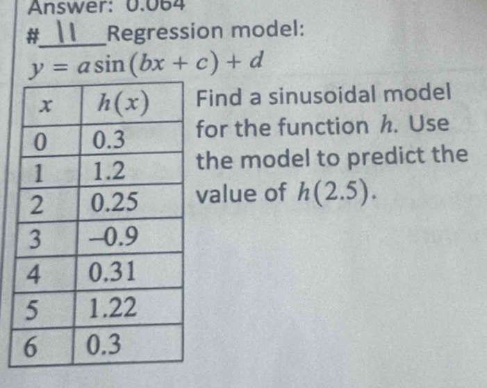 Answer: 0.064
#_ Regression model:
y=asin (bx+c)+d
Find a sinusoidal model
for the function h. Use
the model to predict the
value of h(2.5).