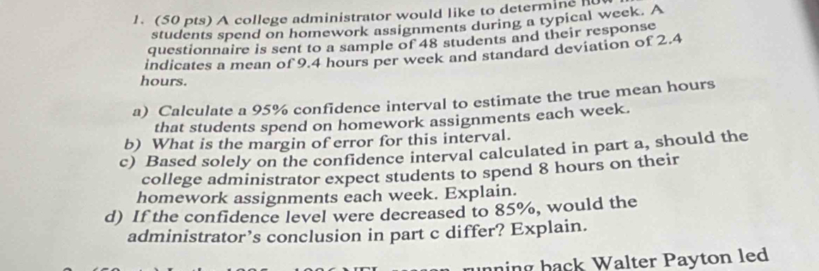 A college administrator would like to determine h
students spend on homework assignments during a typical week. A 
questionnaire is sent to a sample of 48 students and their response 
indicates a mean of 9.4 hours per week and standard deviation of 2.4
hours. 
a) Calculate a 95% confidence interval to estimate the true mean hours
that students spend on homework assignments each week. 
b) What is the margin of error for this interval. 
c) Based solely on the confidence interval calculated in part a, should the 
college administrator expect students to spend 8 hours on their 
homework assignments each week. Explain. 
d) If the confidence level were decreased to 85%, would the 
administrator’s conclusion in part c differ? Explain. 
running back Walter Payton led