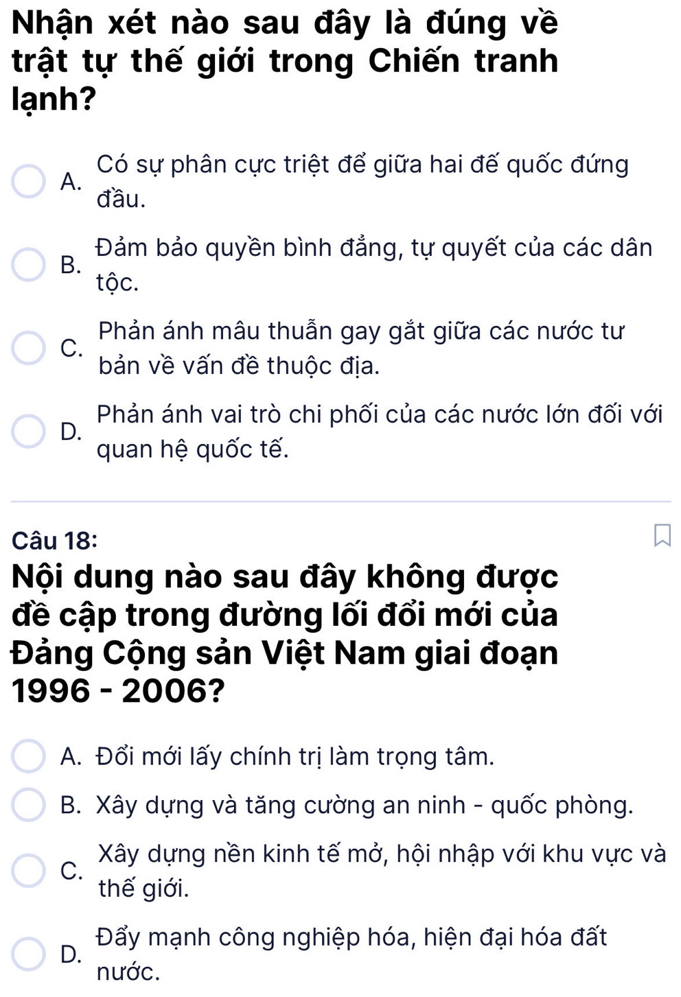 Nhận xét nào sau đây là đúng về
trật tự thế giới trong Chiến tranh
lạnh?
Có sự phân cực triệt để giữa hai đế quốc đứng
A.
đầu.
Đảm bảo quyền bình đẳng, tự quyết của các dân
B.
tộc.
Phản ánh mâu thuẫn gay gắt giữa các nước tư
C.
bản về vấn đề thuộc địa.
Phản ánh vai trò chi phối của các nước lớn đối với
D.
quan hệ quốc tế.
Câu 18:
Nội dung nào sau đây không được
đề cập trong đường lối đổi mới của
Đảng Cộng sản Việt Nam giai đoạn
1996 - 2006?
A. Đổi mới lấy chính trị làm trọng tâm.
B. Xây dựng và tăng cường an ninh - quốc phòng.
Xây dựng nền kinh tế mở, hội nhập với khu vực và
C.
thế giới.
Đẩy mạnh công nghiệp hóa, hiện đại hóa đất
D.
nước.