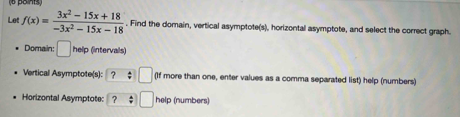 Let f(x)= (3x^2-15x+18)/-3x^2-15x-18 . Find the domain, vertical asymptote(s), horizontal asymptote, and select the correct graph. 
Domain: □ help (intervals) 
Vertical Asymptote(s): ？ □ (If more than one, enter values as a comma separated list) help (numbers) 
Horizontal Asymptote: ? □ help (numbers)