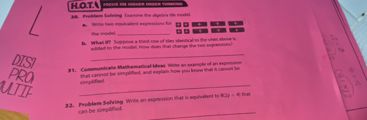 OT. FOCUS ON HIGHER ORDER THINKING 
30. Problem Solving Examine the algebra tile model. 
a. Write two equivalent expressions for + + 
the model. _+ + 
b. What If? Suppose a third row of tiles identical to the ones above is 
added to the model. How does that change the two expressions? 
DISI 
_ 
31. Communicate Mathematical Ideas Write an example of an expression 
that cannot be simplified, and explain how you know that it cannot be 
PROI simplified. 
ULTIF 
_ 
32. Problem Solving Write an expression that is equivalent to 8(2y+4) that 
can be simplified._