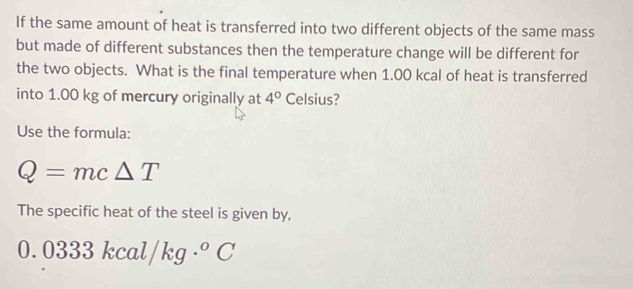 If the same amount of heat is transferred into two different objects of the same mass 
but made of different substances then the temperature change will be different for 
the two objects. What is the final temperature when 1.00 kcal of heat is transferred 
into 1.00 kg of mercury originally at 4° Celsius? 
Use the formula:
Q=mc△ T
The specific heat of the steel is given by,
0.0333kcal/kg·°C