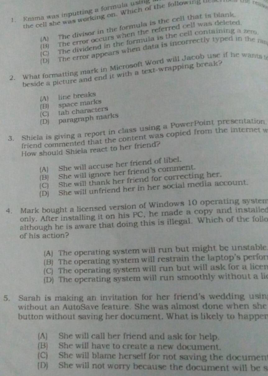 Emma was inputting a formula using
the cell she was working on. Which of the following unow en the reae
(A) The divisor in the formula is the cell that is blank.
(B) The error occurs when the referred cell was deleted
(C) The dividend in the formula is the cell containing a zero
(D) The error appears when data is incorrectly typed in the ran
2. What formatting mark in Microsoft Word will Jacob use if he wants 
beside a picture and end it with a text-wrapping break?
(A) line breaks
(B) space marks
(C) tab characters
(D) paragraph marks
3. Shiela is giving a report in class using a PowerPoint presentation
friend commented that the content was copied from the internet w
How should Shiela react to her friend?
(A) She will accuse her friend of libel.
(B) She will ignore her friend’s comment.
(C) She will thank her friend for correcting her.
(D) She will unfriend her in her social media account.
4. Mark bought a licensed version of Windows 10 operating system
only. After installing it on his PC, he made a copy and installed
although he is aware that doing this is illegal. Which of the follo
of his action?
(A) The operating system will run but might be unstable
(B) The operating system will restrain the laptop's perfor
(C) The operating system will run but will ask for a licen
(D) The operating system will run smoothly without a lic
5. Sarah is making an invitation for her friend's wedding usin
without an AutoSave feature. She was almost done when she
button without saving her document. What is likely to happer
(A) She will call her friend and ask for help.
(B) She will have to create a new document.
(C) She will blame herself for not saving the documen
(D) She will not worry because the document will be s