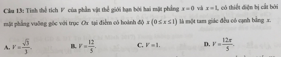 Tính thể tích V của phần vật thể giới hạn bởi hai mặt phẳng x=0 và x=1 , có thiết diện bị cắt bởi
mặt phẳng vuông góc với trục Ox tại điểm có hoành độ x(0≤ x≤ 1) là một tam giác đều có cạnh bằng x.
D.
A. V= sqrt(3)/3 . V= 12/5 . V= 12π /5 . 
B.
C. V=1.