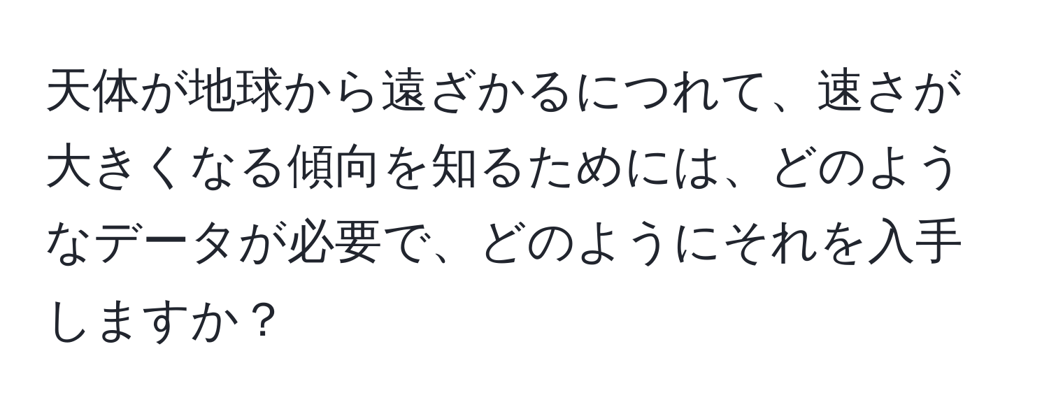 天体が地球から遠ざかるにつれて、速さが大きくなる傾向を知るためには、どのようなデータが必要で、どのようにそれを入手しますか？