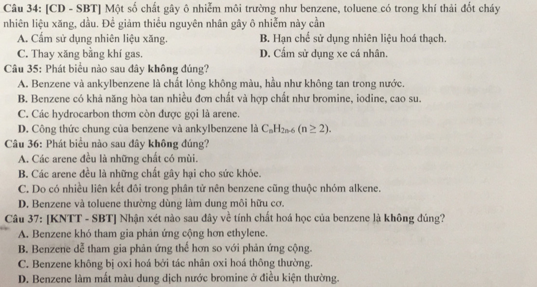 [CD - SBT] Một số chất gây ô nhiễm môi trường như benzene, toluene_có trong khí thải đốt cháy
nhiên liệu xăng, dầu. Để giảm thiểu nguyên nhân gây ô nhiễm này cần
A. Cấm sử dụng nhiên liệu xăng. B. Hạn chế sử dụng nhiên liệu hoá thạch.
C. Thay xăng bằng khí gas. D. Cấm sử dụng xe cá nhân.
Câu 35: Phát biểu nào sau đây không đúng?
A. Benzene và ankylbenzene là chất lỏng không màu, hầu như không tan trong nước.
B. Benzene có khả năng hòa tan nhiều đơn chất và hợp chất như bromine, iodine, cao su.
C. Các hydrocarbon thơm còn được gọi là arene.
D. Công thức chung của benzene và ankylbenzene là C_nH_2n-6(n≥ 2). 
Câu 36: Phát biểu nào sau đây không đúng?
A. Các arene đều là những chất có mùi.
B. Các arene đều là những chất gây hại cho sức khỏe.
C. Do có nhiều liên kết đôi trong phân tử nên benzene cũng thuộc nhóm alkene.
D. Benzene và toluene thường dùng làm dung môi hữu cơ.
Câu 37: [KNTT - SBT] Nhận xét nào sau đây về tính chất hoá học của benzene là không đúng?
A. Benzene khó tham gia phản ứng cộng hơn ethylene.
B. Benzene dễ tham gia phản ứng thế hơn so với phản ứng cộng.
C. Benzene không bị oxi hoá bởi tác nhân oxi hoá thông thường.
D. Benzene làm mất màu dung dịch nước bromine ở điều kiện thường.