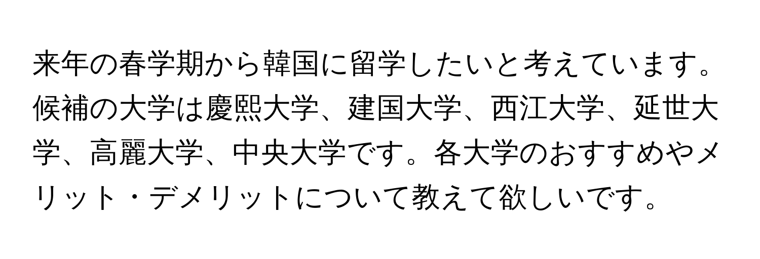 来年の春学期から韓国に留学したいと考えています。候補の大学は慶熙大学、建国大学、西江大学、延世大学、高麗大学、中央大学です。各大学のおすすめやメリット・デメリットについて教えて欲しいです。