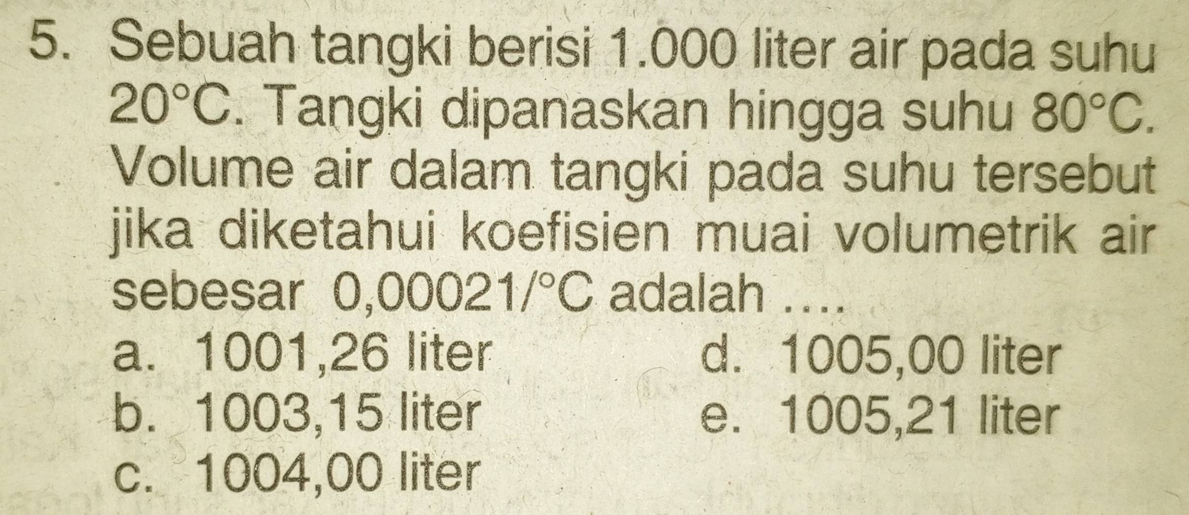 Sebuah tangki berisi 1.000 liter air pada suhu
20°C. Tangki dipanaskan hingga suhu 80°C. 
Volume air dalam tangki pada suhu tersebut
jika diketahui koefisien muai volumetrik air 
sebesar 0,0( 0021/^circ C adalah ....
a. 1001,26 liter d. 1005,00 liter
b. 1003,15 liter e. 1005,21 liter
c. 1004,00 liter