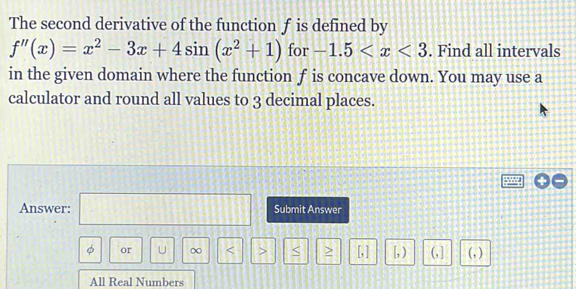 The second derivative of the function f is defined by
f''(x)=x^2-3x+4sin (x^2+1) for -1.5 . Find all intervals 
in the given domain where the function f is concave down. You may use a 
calculator and round all values to 3 decimal places. 
Answer: □ Submit Answer
φ or U ∞ < > < > [, ] [, ) (, ] (, ) 
All Real Numbers