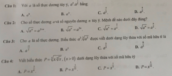 Cu I: Với a là số thực dương tũy ý, a^4· a^(frac 1)2 bằng
A. a^1. B. a^2. C. a^(frac 7)2. D. a^(frac 9)2. 
Câu 2: Cho số thực dương # và số nguyên dương # tùy ý. Mệnh đề nào dưới đây đùng?
A. sqrt(a^n)=a^(2+n). B. sqrt(a^n)=a^(2n). C. sqrt(a^n)=a^(frac 2)n. D. sqrt(a^n)=a^(frac n)2. 
Câu 3: Cho # là số thực dương. Biểu thức a^3.sqrt[3](a^2) được viết dưới dạng lũy thừa với số mũ hữu tỉ là
A. a^(frac 11)3
B. a^2 C. a^(frac 5)3 D. a^(frac 8)3
Câu 4: Viết biểu thức P=sqrt[3](x.sqrt [4]x), (x>0) đưới dạng lũy thừa với số mũ hữu tỷ
A. P=x^(frac 3)4.
B. P=x^(frac 1)12. C. P=x^(frac 1)7. D. P=x^(frac 3)12.