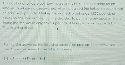 Jim was trying to figure out how much turkey he should put aside for his 
leftover Thanksgiving sandwiches. After he carved the turkey, he found that 
he had 14.32 pounds of turkey; he wanted to put aside 1.032 pounds of 
turkey for the sandwiches. But, he decided to put the turkey back when he 
found that he would only have 4 pounds of turkey to serve his guests for 
Thanksgiving dinner. 
Part A: Jim answered the following subtraction problem incorrectly. Use 
the drop-down menu to describe Jim's error.
14.32-1.032=4.00