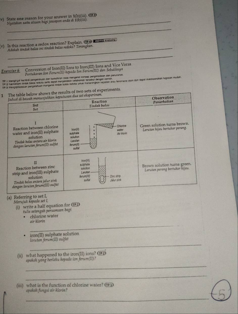 State one reason for your answer in 1(b)(iii . TP 2 
_Nyatakan satu alasan bági jawapan anda di İ(b)(iii). 
_ 
(v) Is this reaction a redox reaction? Explain. P4 dying 
Adakah tindak balas ini tindak balas redoks? Terangkan. 
_ 
Exercise 6 Conversion of Iron(II) Ions to Iron(III) Ions and Vice Versa 
Pertukaran Ion Ferum(II) kepada Ion Ferum(III) dan Sebaliknya
r_P 1 Mengingat kembali pengetahuan dan kemahiran asas mengenal konsep pengoksidaan dan penurunan. 
TP 2 Memahami tindak balas redcks serta danat menjelaskan kefahaman tersebut dengan contoh. 
TP 3 Mengaplikasikan pengetahuan mengenai tindak balas redoks untuk menerangkan kejadian arou fenomena alam dan dapat melaksanakan tugasan mudah. 
1 ments. 
(a) Refe 
Merujuk kepada set I, 
(i) write a half equation for ⑰ 
tulis setengah persamaan bagi 
chlorine water 
_ 
air klorin 
iron(II) sulphate solution 
_ 
larutan ferum(II) sulfat 
(ii) what happened to the iron(II) ions? ⑰ 
apakah yang berlaku kepada ion ferum(II)? 
_ 
_ 
(iii) what is the function of chlorine water? 
apakah fungsi air klorin? 
_