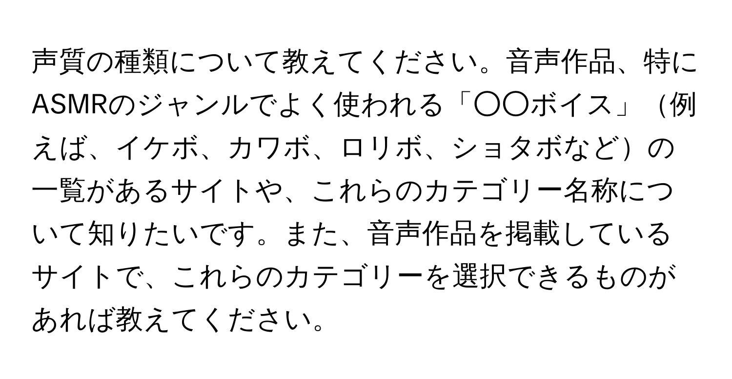 声質の種類について教えてください。音声作品、特にASMRのジャンルでよく使われる「○○ボイス」例えば、イケボ、カワボ、ロリボ、ショタボなどの一覧があるサイトや、これらのカテゴリー名称について知りたいです。また、音声作品を掲載しているサイトで、これらのカテゴリーを選択できるものがあれば教えてください。