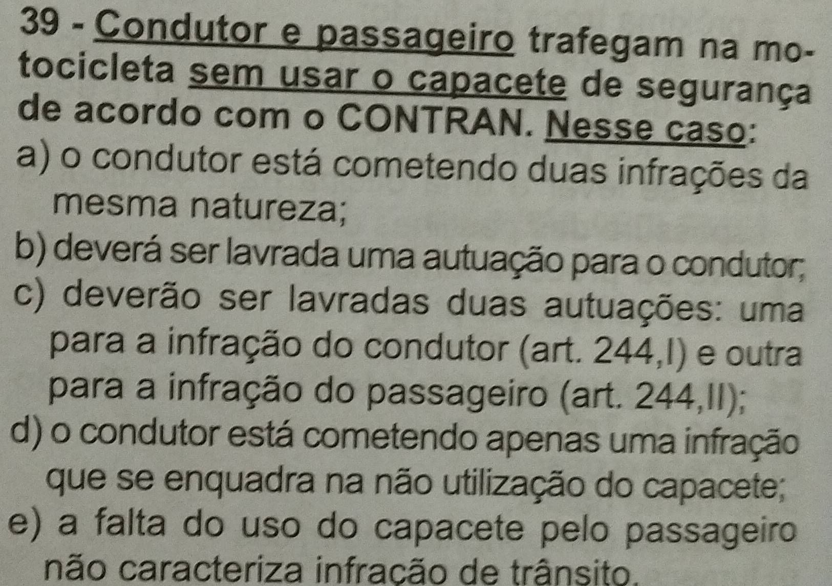 Condutor e passageiro trafegam na mo- 
tocicleta sem usar o capacete de segurança 
de acordo com o CONTRAN. Nesse caso: 
a) o condutor está cometendo duas infrações da 
mesma natureza; 
b) deverá ser lavrada uma autuação para o condutor; 
c) deverão ser lavradas duas autuações: uma 
para a infração do condutor (art. 244,1) e outra 
para a infração do passageiro (art. 244,II); 
d) o condutor está cometendo apenas uma infração 
que se enquadra na não utilização do capacete; 
e) a falta do uso do capacete pelo passageiro 
não caracteriza infração de trânsito.