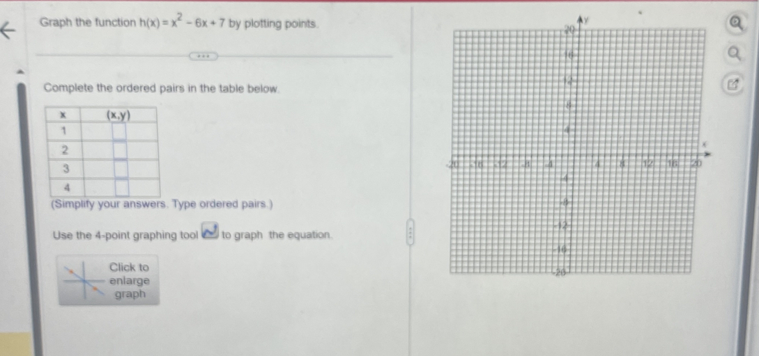 Graph the function h(x)=x^2-6x+7 by plotting points.
Complete the ordered pairs in the table below.
 
(Simplify your answers Type ordered pairs.) 
Use the 4-point graphing tool to graph the equation.
Click to
enlarge 
graph