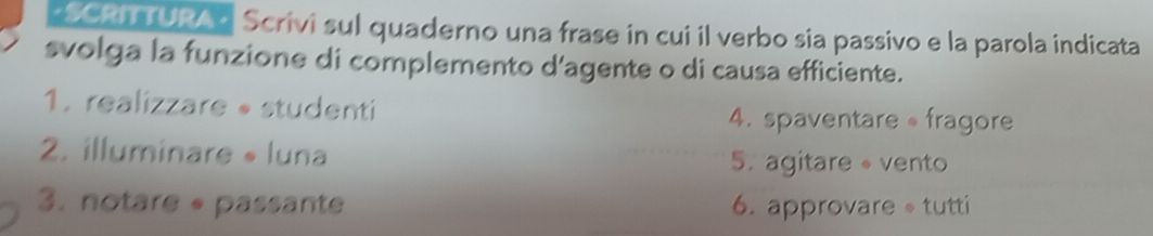 SCRNTURA? Scrivi sul quaderno una frase in cui il verbo sia passivo e la parola indicata 
svolga la funzione di complemento d'agente o di causa efficiente. 
1. realizzare • studenti 4. spaventare fragore 
2. illuminare « luna 5. agitare vento 
3. notare « passante 6. approvare tutti