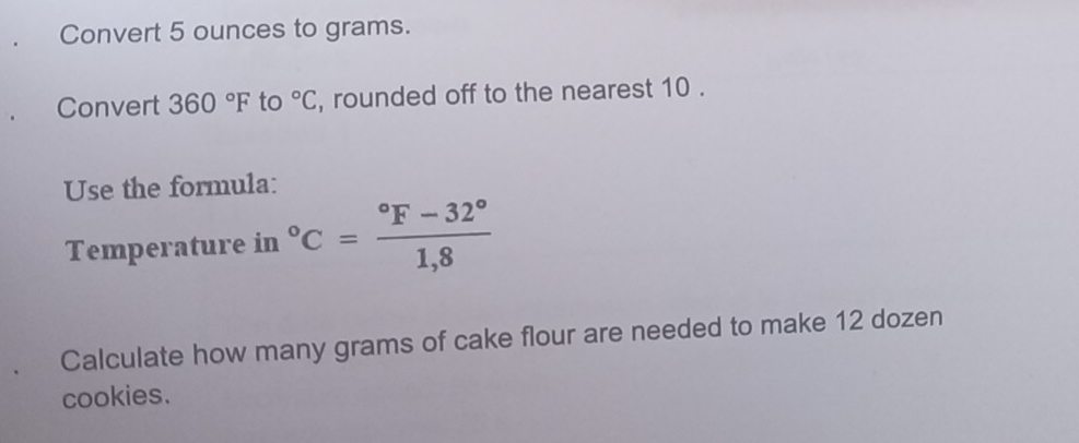 Convert 5 ounces to grams. 
Convert 360°F to°C , rounded off to the nearest 10. 
Use the formula: 
Temperature in°C=frac ^circ F-32°1,8
Calculate how many grams of cake flour are needed to make 12 dozen 
cookies.