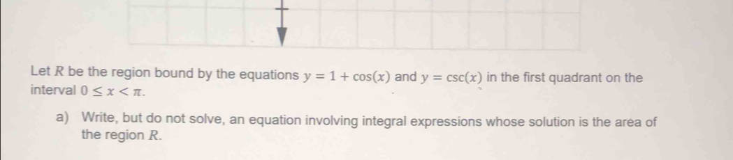 Let R be the region bound by the equations y=1+cos (x) and y=csc (x) in the first quadrant on the 
interval 0≤ x . 
a) Write, but do not solve, an equation involving integral expressions whose solution is the area of 
the region R.