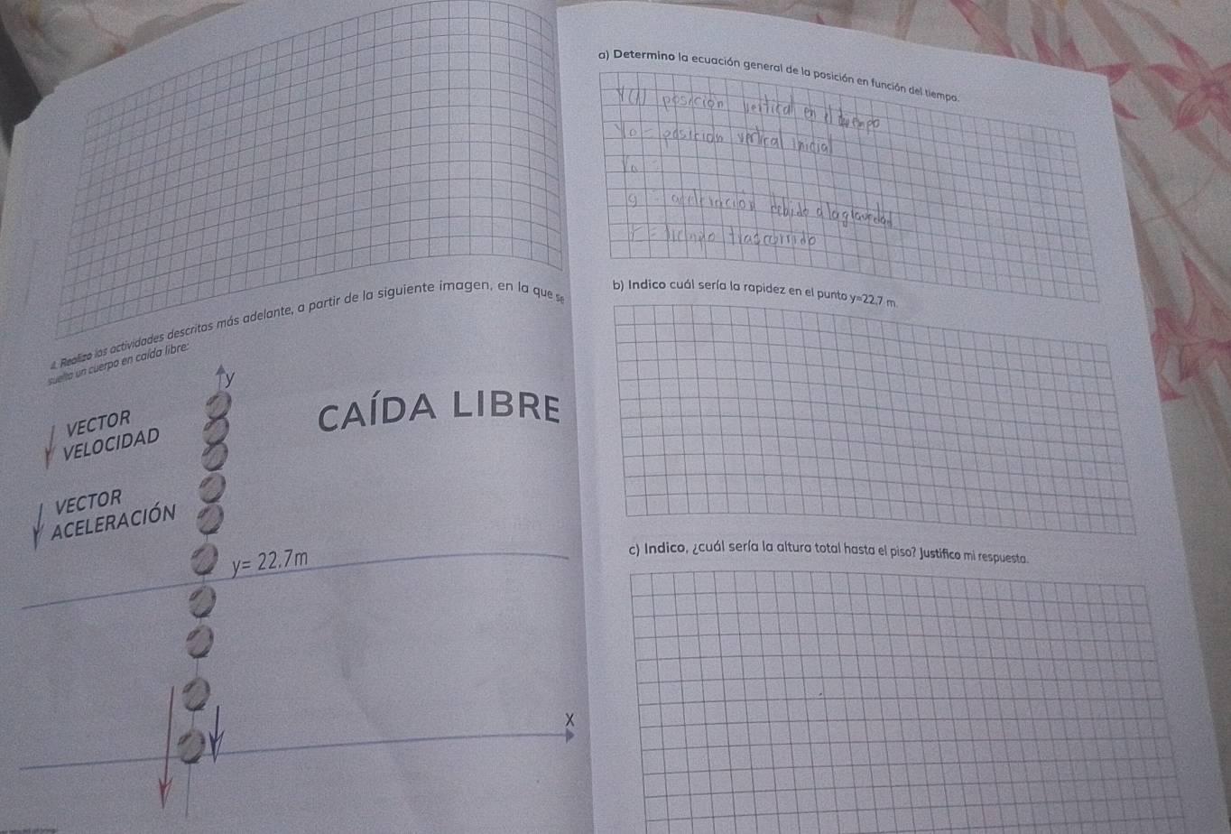 Determino la ecuación general de la posición en función del tiempa 
b) Indico cuál sería la rapidez en el punto y=22.7 m
Realizo los actividades descritos más adelante, a partir de la siguiente imagen, en la que se 
suelta un cuerpo en caída libre. 
VELOCIDAD VECTOR 
cAÍDA LIBre 
VECTOR 
ACELERACIÓN
y=22.7m
c) Indico, ¿cuál sería la altura total hasta el piso? Justifico mi respuesta.