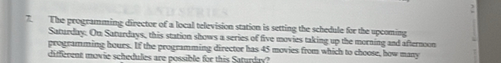 2 
7. The programming director of a local television station is setting the schedule for the upcoming 
Saturday. On Saturdays, this station shows a series of five movies taking up the morning and afternoon 
programming hours. If the programming director has 45 movies from which to choose, how many 
different movie schedules are possible for this Saturday?