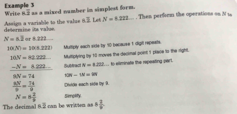 Example 3 
Write 8.overline 2 as a mixed number in simplest form. 
Assign a variable to the value 8.overline 2. Let N=8.222.. . Then perform the operations on N to 
determine its value.
N=8.overline 2 or 8.222…
10(N)=10(8.222) Multiply each side by 10 because 1 digit repeats.
10N=82.222... Multiplying by 10 moves the decimal point 1 place to the right.
-N=8.222... Subtract N=8.222... to eliminate the repeating part.
9N=74
10N-1N=9N
 9N/9 = 74/9  Divide each side by 9.
N=8 2/9  Simplify. 
The decimal 8.overline 2 can be written as 8 2/9 .