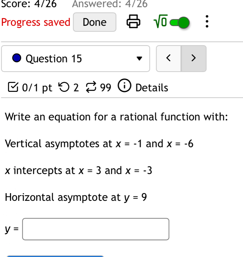 Score: 4/26 Answered: 4/26 
Progress saved Done sqrt(0) 
Question 15 < > 
0/1 pt つ 2 9 9 Details 
Write an equation for a rational function with: 
Vertical asymptotes at x=-1 and x=-6
x intercepts at x=3 and x=-3
Horizontal asymptote at y=9
y=□