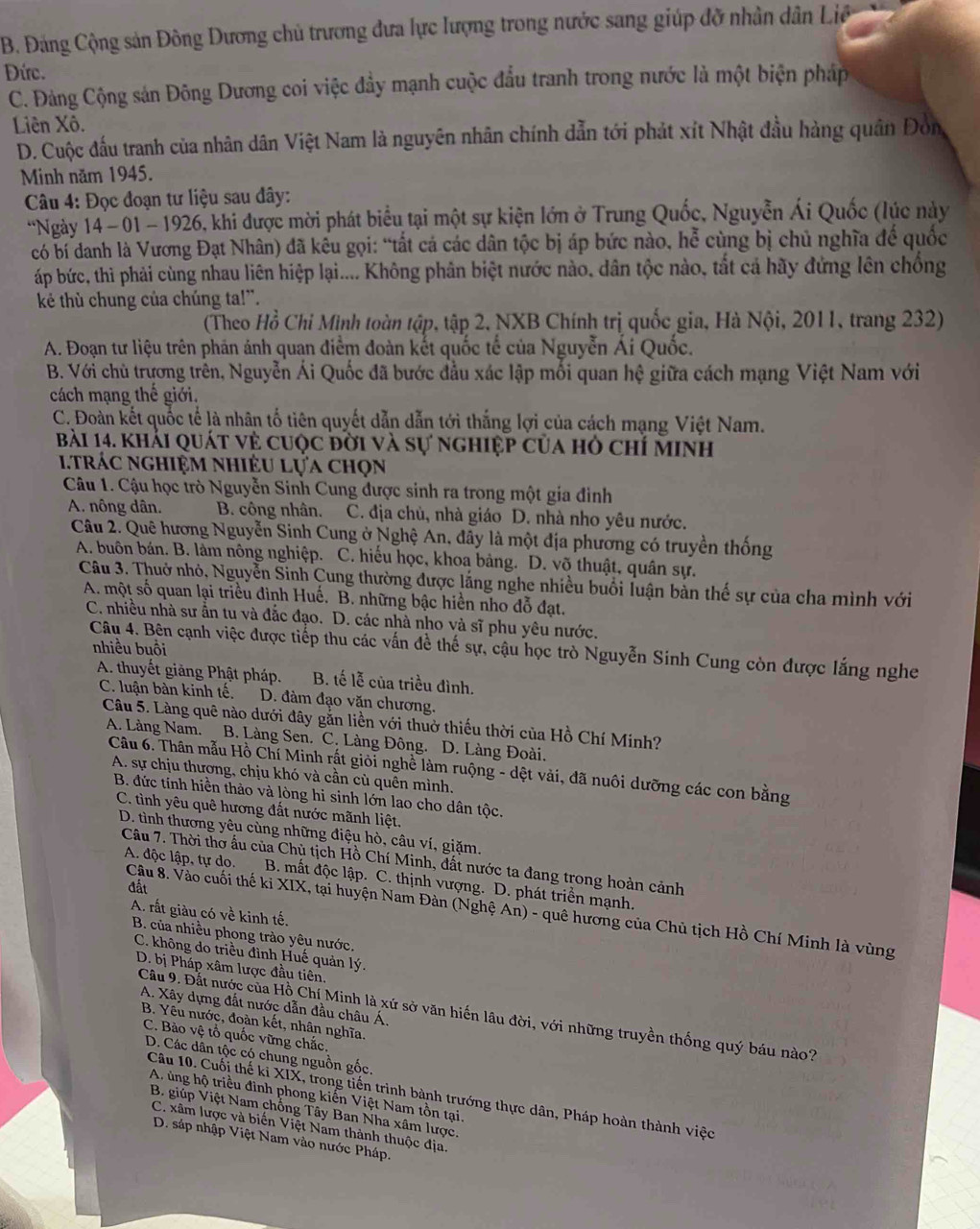 B. Đảng Cộng sản Đông Dương chủ trương đưa lực lượng trong nước sang giúp đỡ nhân dân Liê
Đức.
C. Đảng Cộng sản Đông Dương coi việc đầy mạnh cuộc đầu tranh trong nước là một biện pháp
Liên Xô.
D. Cuộc đấu tranh của nhân dân Việt Nam là nguyên nhân chính dẫn tới phát xít Nhật đầu hàng quân Đòn
Minh năm 1945.
Câu 4: Đọc đoạn tư liệu sau dây:
*Ngày 14 - 01 - 1926, khi được mời phát biểu tại một sự kiện lớn ở Trung Quốc, Nguyễn Ái Quốc (lúc này
có bí danh là Vương Đạt Nhân) đã kêu gọi: “tất cá các dân tộc bị áp bức nào, hễ cùng bị chủ nghĩa đế quốc
áp bức, thì phải cùng nhau liên hiệp lại.... Không phân biệt nước nào, dân tộc nào, tắt cá hãy đứng lên chống
kê thù chung của chúng ta!”.
(Theo Hồ Chỉ Minh toàn tập, tập 2, NXB Chính trị quốc gia, Hà Nội, 2011, trang 232)
A. Đoạn tư liệu trên phản ảnh quan điểm đoàn kết quốc tế của Nguyễn Ái Quốc.
B. Với chù trương trên, Nguyễn Ái Quốc đã bước đầu xác lập mối quan hệ giữa cách mạng Việt Nam với
cách mạng thế giới.
C. Đoàn kết quốc tế là nhân tổ tiên quyết dẫn dẫn tới thắng lợi của cách mạng Việt Nam.
Bài 14. khải quát vẻ cuộc đời và sự nghiệp của hỏ chí minh
i trác nghiệm nhiêu lựa chọn
Câu 1. Cậu học trò Nguyễn Sinh Cung được sinh ra trong một gia đình
A. nông dân. B. công nhân.  a  C. địa chủ, nhà giáo D. nhà nho yêu nước.
Câu 2. Quê hương Nguyễn Sinh Cung ở Nghệ An, đây là một địa phương có truyền thống
A. buôn bán. B. làm nông nghiệp. C. hiếu học, khoa bảng. D. võ thuật, quân sự.
Câu 3. Thuở nhỏ, Nguyễn Sinh Cung thường được lằng nghe nhiều buổi luận bàn thế sự của cha mình với
A. một số quan lại triều đình Huế. B. những bậc hiển nho đỗ đạt.
C. nhiều nhà sư ẫn tu và đắc đạo. D. các nhà nho và sĩ phu yêu nước.
nhiều buôi
Câu 4. Bên cạnh việc được tiếp thu các vấn đề thế sự, cậu học trò Nguyễn Sinh Cung còn được lắng nghe
A. thuyết giảng Phật pháp. B. tế lễ của triều đình.
C. luận bàn kinh tế. D. đàm đạo văn chương.
Câu 5. Làng quê nào dưới đây gắn liền với thuờ thiếu thời của Hồ Chí Minh?
A. Làng Nam. B. Làng Sen. C. Làng Đông. D. Làng Đoài.
Câu 6. Thân mẫu Hồ Chí Minh rật giỏi nghề làm ruộng - dệt vải, đã nuôi dưỡng các con bằng
A. sự chịu thương, chịu khó và cần cù quên mình.
B. đức tính hiền thảo và lòng hi sinh lớn lao cho dân tộc.
C. tình yêu quê hương đất nước mãnh liệt,
D. tình thương yêu cùng những điệu hò, câu ví, giặm.
Câu 7. Thời thờ ấu của Chủ tịch Hồ Chí Minh, đất nước ta đang trong hoàn cảnh
B. mất độc lập. C. thịnh vượng. D. phát triển mạnh.
đất
A. độc lập, tự do. Câu 8. Vào cuối thế ki XIX, tại huyện Nam Đàn (Nghệ An) - quê hương của Chủ tịch Hồ Chí Minh là vùng
A. rất giàu có về kinh tế.
B. của nhiều phong trào yêu nước,
C. không do triều đình Huế quản lý.
D. bị Pháp xâm lược đầu tiên.
A. Xây dựng đất nước dẫn đầu châu Á.
Cầu 9. Đất nước của Hồ Chí Minh là xứ sở văn hiến lâu đời, với những truyền thống quý báu nào?
B. Yêu nước, đoàn kết, nhân nghĩa.
C. Bào vệ tổ quốc vững chắc.
D. Các dân tộc có chung nguồn gốc.
Câu 10. Cuối thế ki XIX, trong tiến trình bành trướng thực dân, Pháp hoàn thành việc
A. ủng hộ triều đình phong kiến Việt Nam tồn tại.
B. giúp Việt Nam chống Tây Ban Nha xâm lược.
C. xâm lược và biến Việt Nam thành thuộc địa.
D. sáp nhập Việt Nam vào nước Pháp.
