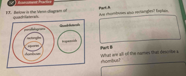 Assessment Practice 
17. Below is the Venn diagram of Part A 
quadrilaterals. Are rhombuses also rectangles? Explain. 
Quadrilaterals 
Part B 
What are all of the names that describe a 
rhombus?