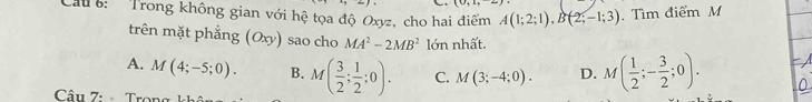 Cau : Trong không gian với hệ tọa độ Oxyz, cho hai điểm A(1;2;1), B(2;-1;3). Tìm điểm M
trên mặt phẳng (Oxy) sao cho MA^2-2MB^2 lớn nhất.
A. M(4;-5;0). B. M( 3/2 ; 1/2 ;0). C. M(3;-4;0). D. M( 1/2 ;- 3/2 ;0). 
Câu 7: - Tro