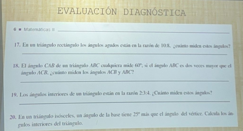 EVALUACIÓN DIAGNÓSTICA 
6 # Matemáticas II_ 
17. En un triángulo rectángulo los ángulos agudos están en la razón de 10:8 geuánto miden estos ángulos? 
_ 
18. El ángulo CAB de un triángulo ABC cualquiera mide 60°; si el ángulo ABC es dos veces mayor que el 
ángulo ACB, ¿cuánto miden los ángulos ACB y ABC? 
_ 
19. Los ángulos interiores de un triángulo están en la razón 2:3:4. ¿Cuánto miden estos ángulos? 
_ 
20. En un triángulo isósceles, un ángulo de la base tiene 25° más que el ángulo del vértice. Calcula los án. 
gulos interiores del triángulo.