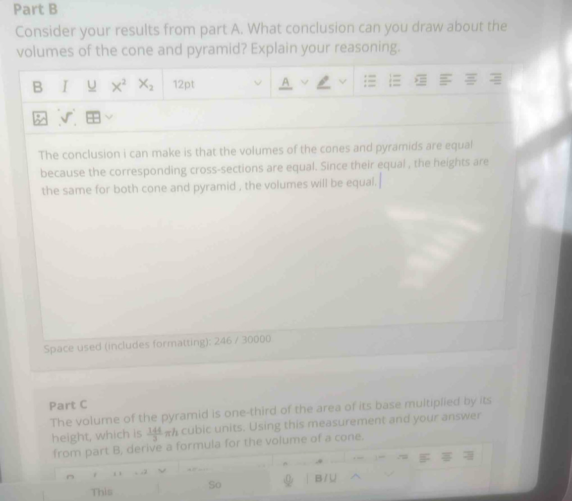 Consider your results from part A. What conclusion can you draw about the 
volumes of the cone and pyramid? Explain your reasoning.
X^2X_2
B 12pt 
A 
The conclusion i can make is that the volumes of the cones and pyramids are equal 
because the corresponding cross-sections are equal. Since their equal , the heights are 
the same for both cone and pyramid , the volumes will be equal. 
Space used (includes formatting): 246 / 30000 
Part C 
The volume of the pyramid is one-third of the area of its base multiplied by its 
height, which is  144/3 π h cubic units. Using this measurement and your answer 
from part B, derive a formula for the volume of a cone. 
D 1
B / ∪ 
So 
This
