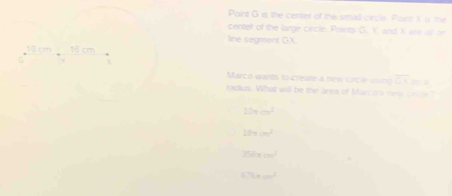 Point G is the center of the small circle. Paint X is the
center of the large circle. Points G. Y and X are all on
line segment GX.
Marco wants to create a new circle using overline □ □  Asa
radius. What will be the area of Marcois ne crce?
10π cm^2
18π cm^2
356π cm^2
67t=a^^^2