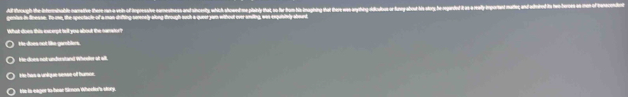 All through the interminable namative there ran a vein of impressive earnestness and sincerity, which showed me pilainly that, so far from his inagining that there was arything ridiculous or funry about his slory, he regarded it as a realy important matter; and adired i tw hes on
geniun in Sinease. To me, the spectacle of a man drifting serenely along through such a queer yam wihout ever smiling, was exquisitely abourd
What does this excerpt tell you about the narrator?
He does not like gamblers.
te does not understand Wheeler at all.
tie has a unique sense of humor.
He is eager to hear Simon Wheeler's story.