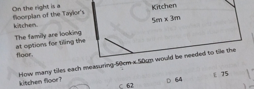 On the right is a Kitchen
floorplan of the Taylor’s
5m* 3m
kitchen.
The family are looking
at options for tiling the
floor.
How many tiles each measuring -50cm-50cm would be needed to tile the
kitchen floor?
D 64 E 75
C 62