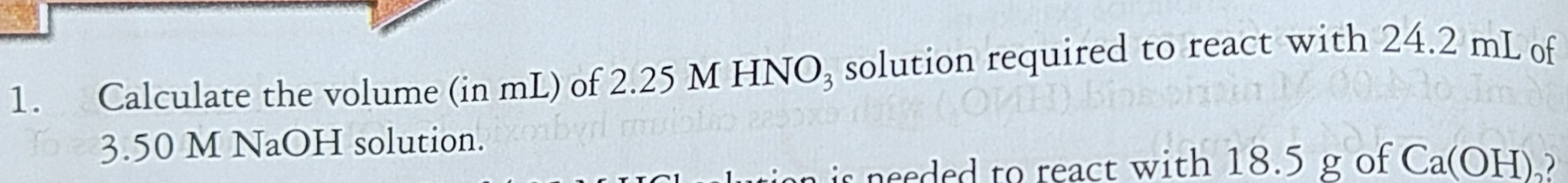 Calculate the volume (in mL) of 2.25 M HNO₃ solution required to react with 24.2 mL of
3.50 M NaOH solution. 
is needed to react with 18.5 g of Ca (OH)