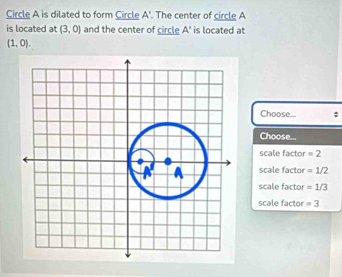 Circle A is dilated to form Circle A'. The center of circle A
is located at (3,0) and the center of circle A' is located at
(1,0). 
Choose...
Choose...
scale factor = 2
scale factor = 1/2
scale factor = 1/3
scale factor =3