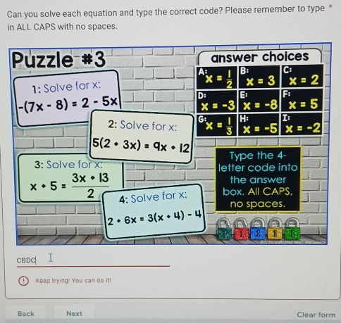 Can you solve each equation and type the correct code? Please remember to type *
in ALL CAPS with no spaces.
Puzzle #3 answer choices^(A:) x= 1/2  B:
x=3 x=2
1: Solve for x : C
-(7x-8)=2-5x
D: Bi Fi
x=-3 x=-8 x=5
2: Solve for x : 9° x=frac 12xx= 1/3  H:
x=-5 x=-2
5(2· 3x)=9x· 12 Type the 4 -
3: Solve for x : letter code into
the answer
x· 5= 3x· 13/2  4: Solve for x : box. All CAPS,
no spaces.
2+6x=3(x+4)-4
1
CBDC
. ) Keep trying! You can do it!
Back Next Clear form