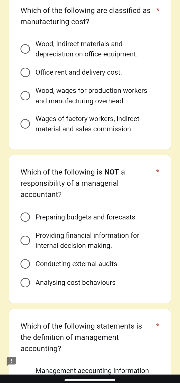 Which of the following are classified as *
manufacturing cost?
Wood, indirect materials and
depreciation on office equipment.
Office rent and delivery cost.
Wood, wages for production workers
and manufacturing overhead.
Wages of factory workers, indirect
material and sales commission.
Which of the following is NOT a
responsibility of a managerial
accountant?
Preparing budgets and forecasts
Providing financial information for
internal decision-making.
Conducting external audits
Analysing cost behaviours
Which of the following statements is *
the definition of management
accounting?
!
Management accounting information