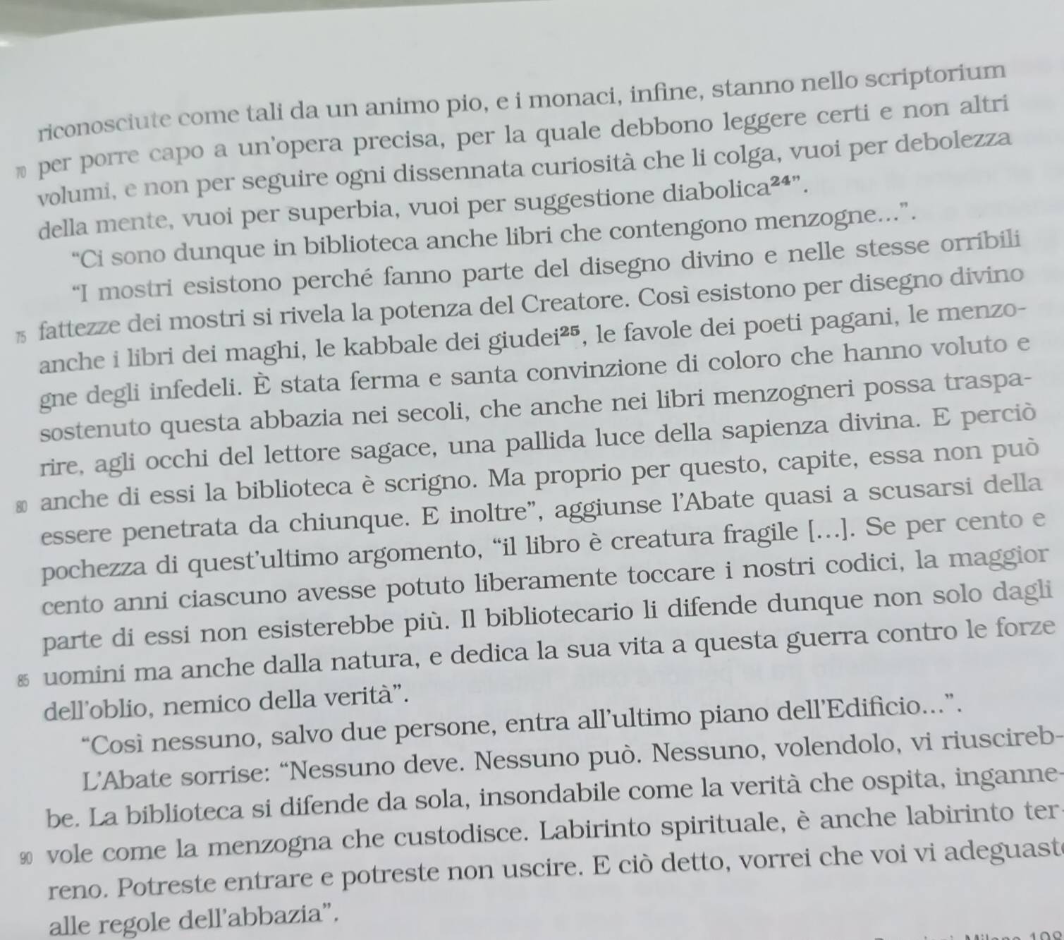 riconosciute come tali da un animo pio, e i monaci, infine, stanno nello scriptorium
% per porre capo a un'opera precisa, per la quale debbono leggere certi e non altri
volumi, e non per seguire ogni dissennata curiosità che li colga, vuoi per debolezza
della mente, vuoi per superbia, vuoi per suggestione diabolica²⁴”.
“Ci sono dunque in biblioteca anche libri che contengono menzogne.”.
“I mostri esistono perché fanno parte del disegno divino e nelle stesse orríbili
% fattezze dei mostri si rivela la potenza del Creatore. Così esistono per disegno divino
anche i libri dei maghi, le kabbale dei giudei²⁵, le favole dei poeti pagani, le menzo-
gne degli infedeli. È stata ferma e santa convinzione di coloro che hanno voluto e
sostenuto questa abbazia nei secoli, che anche nei libri menzogneri possa traspa-
rire, agli occhi del lettore sagace, una pallida luce della sapienza divina. E perciò
₹ anche di essi la biblioteca è scrigno. Ma proprio per questo, capite, essa non può
essere penetrata da chiunque. E inoltre", aggiunse l'Abate quasi a scusarsi della
pochezza di quest’ultimo argomento, “il libro è creatura fragile […]. Se per cento e
cento anni ciascuno avesse potuto liberamente toccare i nostri codici, la maggior
parte di essi non esisterebbe più. Il bibliotecario li difende dunque non solo dagli
§ uomini ma anche dalla natura, e dedica la sua vita a questa guerra contro le forze
dell'oblio, nemico della verità".
“Cosi nessuno, salvo due persone, entra all’ultimo piano dell’Edificio...”.
L’'Abate sorrise: “Nessuno deve. Nessuno può. Nessuno, volendolo, vi riuscireb-
be. La biblioteca si difende da sola, insondabile come la verità che ospita, inganne
& vole come la menzogna che custodisce. Labirinto spirituale, è anche labirinto ter
reno. Potreste entrare e potreste non uscire. E ciò detto, vorrei che voi vi adeguaste
alle regole dell’abbazia”.