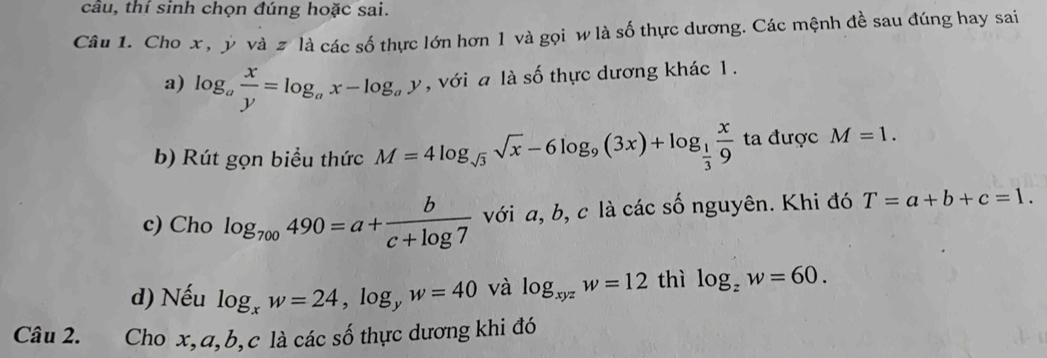 câu, thí sinh chọn đúng hoặc sai. 
Câu 1. Cho x , ý và 2 là các số thực lớn hơn 1 và gọi w là số thực dương. Các mệnh đề sau đúng hay sai 
a) log _a x/y =log _ax-log _ay , với a là số thực dương khác 1. 
b) Rút gọn biểu thức M=4log _sqrt(3)sqrt(x)-6log _9(3x)+log _ 1/3  x/9  ta được M=1. 
c) Cho log _700490=a+ b/c+log 7  với a, b, c là các số nguyên. Khi đó T=a+b+c=1. 
d) Nếu log _xw=24, log _yw=40 và log _xyzw=12 thì log _zw=60. 
Câu 2. Cho x, a, b, c là các số thực dương khi đó