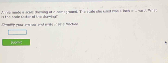 Annie made a scale drawing of a campground. The scale she used was 1 inch =1 yard. What 
is the scale factor of the drawing? 
Simplify your answer and write it as a fraction. 
Submit