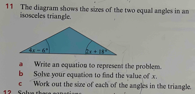 The diagram shows the sizes of the two equal angles in an
isosceles triangle.
a Write an equation to represent the problem.
b Solve your equation to find the value of x.
c  Work out the size of each of the angles in the triangle.
12 Solve the s