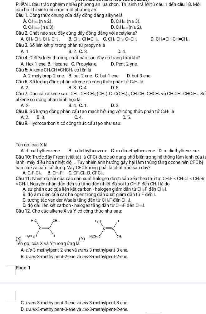 PHAN I. Câu trắc nghiệm nhiều phương án lựa chọn. Thí sinh trả lời từ câu 1 đến câu 18. Mỗi
câu hỏi thí sinh chỉ chọn một phương án.
Câu 1. Công thức chung của dãy đồng đẳng alkyne là
A C_nH_2n(n≥ 2).
B. C_nH_2n(n≥ 3).
C. C_nH_2n-2(n≥ 3). D. C_nH_2n-2 (n≥ 2).
Câu 2. Chất nào sau đây cùng dãy đồng đẳng với acetylene?
A CHCH -CH_2- CH B. CH_3-CH=CH_2. C. CH_3-CH_2-Cequiv CH D. CH_2=CH-CH=CH_2.
Câu 3. Số liên kết pi trong phân tử propyne là
A. 1. B. 2. C. 3. D. 4.
Câu 4. Ở điều kiện thường, chất nào sau đây có trạng thái khí?
A. Hex-1-ene. B. Hexane. C. Propylene. D. Pent-2-yne.
Câu 5: Alkene CH CH=CHCH_3 có tên là
A. 2-metylprop-2-ene. B. but-2-ene. C. but-1-ene. D. but-3-ene.
Câu 6. Số lượng đồng phân alkene có công thức phân tử C.H. là
A. 2. B. 3. C. 4. D. 5.
Câu 7. Cho các alkene sau: CH_2=CH-CH_3;(CH_3)_2C=C(CH_3)_2,CH_3CH=CHCH l và CH_3CH=CHC_2H_5,Soverline O
alkene có đồng phân hình học là
A. 2. B. 4. C. 1 . D. 3.
Câu 8. Số lượng đồng phân cấu tạo mạch hở ứng với công thức phân tử C.H. là
A. 2. B. 3. C. 4. D. 5.
Câu 9. Hydrocarbon X có công thức cấu tạo như sau:
Tên gọi của X là
A. dimethylbenzene. B. o-diethylbenzene. C. m-dimethyIbenzene. D. m-diethylbenzene.
Câu 10: Trước đây Freon (viết tắt là CFC) được sử dụng phổ biến trong hệ thống làm lạnh của tự
lanh, máy điều hòa nhiệt độ,... Tuy nhiên ảnh hưởng gây hại làm thủng tầng ozone nên CFC bị
hạn chế và cấm sử dụng. Vậy CFC không phải là chất nào sau đây?
A. C₂F₄Cl₂. B. CH₃ F. C. CF₂ Cl₂. D. CF Cl₂ .
Câu 11: Nhiệt độ sôi của các dẫn xuất halogen được sắp xếp theo thứ tự: CH_3F
1. Nguyên nhân dẫn đến sự tăng dần nhiệt độ sôi từ CH₃F đến CH I là do
A. sự phân cực của liên kết carbon - halogen giảm dần từ CH F đến CH I.
B. độ âm điện của các halogen trong dẫn xuất giảm dần từ F đến I.
C. tương tác van der Waals tăng dần từ CH F đến CHI.
D. độ dài liên kết carbon - halogen tăng dần từ CH₃F đến CH I.
Câu 12. Cho các alkene X và Y có công thức như sau:
(X)
(Y)
Tến gọi của X và Y tương ứng là
A. cis-3-methylpent-2-ene và trans-3-methylpent-3-ene.
B. trans-3-methylpent-2-ene và cis-3-methylpent-2-ene.
Page 1
C. trans-3-methylpent-3-ene và cis-3-methylpent-3-ene.
D. trans-3-methylpent-3-ene và cis-3-methylpent-2-ene.
_