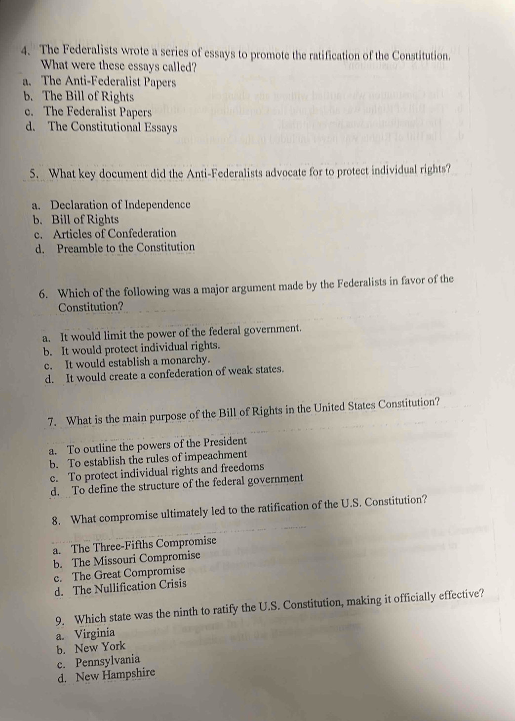 The Federalists wrote a series of essays to promote the ratification of the Constitution.
What were these essays called?
a. The Anti-Federalist Papers
b. The Bill of Rights
c. The Federalist Papers
d. The Constitutional Essays
5. What key document did the Anti-Federalists advocate for to protect individual rights?
a. Declaration of Independence
b. Bill of Rights
c. Articles of Confederation
d. Preamble to the Constitution
6. Which of the following was a major argument made by the Federalists in favor of the
Constitution?
a. It would limit the power of the federal government.
b. It would protect individual rights.
c. It would establish a monarchy.
d. It would create a confederation of weak states.
7. What is the main purpose of the Bill of Rights in the United States Constitution?
a. To outline the powers of the President
b. To establish the rules of impeachment
c. To protect individual rights and freedoms
d. To define the structure of the federal government
8. What compromise ultimately led to the ratification of the U.S. Constitution?
a. The Three-Fifths Compromise
b. The Missouri Compromise
c. The Great Compromise
d. The Nullification Crisis
9. Which state was the ninth to ratify the U.S. Constitution, making it officially effective?
a. Virginia
b. New York
c. Pennsylvania
d. New Hampshire