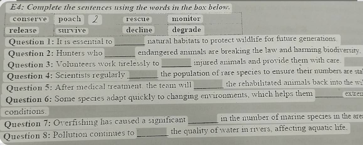 E4: Complete the sentences using the words in the box below. 
Question 1: It is essential to _natural habitats to protect wildlife for future generations. 
Question 2: Hunters who _endangered animals are breaking the law and harming biodiversity. 
Question 3: Volunteers work tirelessly to _injured animals and provide them with care. 
Question 4: Scientists regularly _the population of rare species to ensure their numbers are sta 
Question 5: After medical treatment, the team will _the rehabilitated animals back into the wi 
Question 6: Some species adapt quickly to changing environments, which helps them _extren 
conditions. 
Question 7: Overfishing has caused a significant _in the number of marine species in the are 
Question 8: Pollution continues to _the quality of water in rivers, affecting aquatic life.