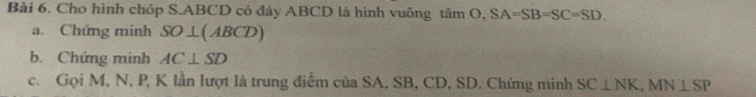 Cho hình chóp S. ABCD có đáy ABCD là hình vuông tan O, SA=SB=SC=SD. 
a. Chứng minh SO⊥ (ABCD)
b. Chứng minh AC⊥ SD
c. Gọi M, N, P, K lần lượt là trung điểm của SA, SB, CD, SD. Chứng minh SC⊥ NK, MN⊥ SP