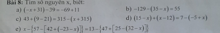 Tim số nguyên x, biết: 
a) (-x+31)-39=-69+11 b) -129-(35-x)=55
c) 43+(9-21)=315-(x+315) d) (15-x)+(x-12)=7-(-5+x)
e) x- 57-[42+(-23-x)] =13- 47+[25-(32-x)]