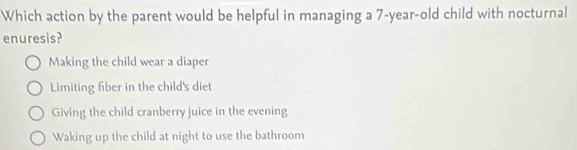 Which action by the parent would be helpful in managing a 7-year-old child with nocturnal
enuresis?
Making the child wear a diaper
Limiting fiber in the child's diet
Giving the child cranberry juice in the evening
Waking up the child at night to use the bathroom